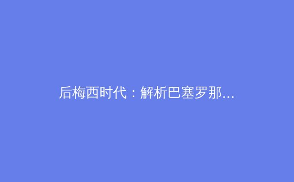 后梅西时代：解析巴塞罗那的战术重塑与年轻化革命 - 3