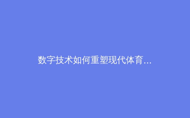 数字技术如何重塑现代体育观赛体验：从VR沉浸到数据实时分析的革命