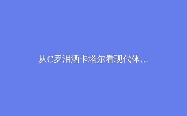 从C罗泪洒卡塔尔看现代体育的传承密码：数据革命如何重塑足球基因 - 2